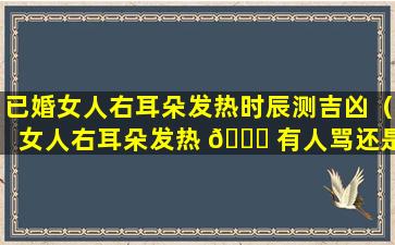 已婚女人右耳朵发热时辰测吉凶（女人右耳朵发热 🕊 有人骂还是有人 🍀 想）